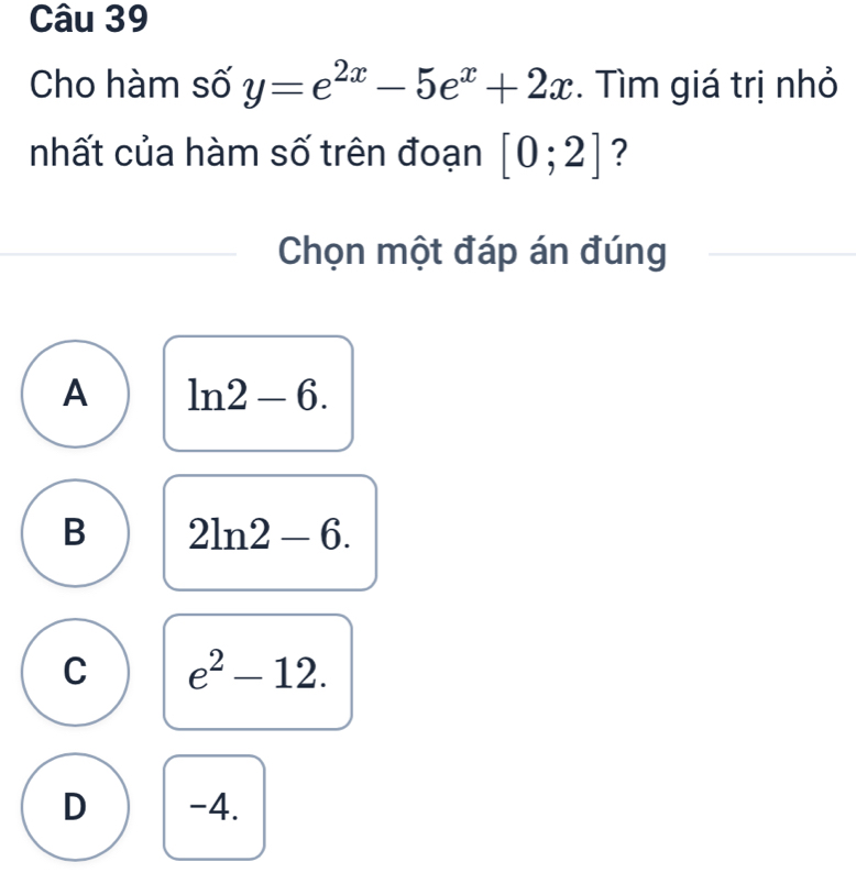 Cho hàm số y=e^(2x)-5e^x+2x. Tìm giá trị nhỏ
nhất của hàm số trên đoạn [0;2] ?
Chọn một đáp án đúng
A ln 2-6.
B 2ln 2-6.
C e^2-12.
D -4.