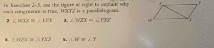 In Exercises 2-5, use the figure at right to explain why 
each congruence is true. WXYZ is a parallelogram. 
2. ∠ WXZ=∠ YZX 3. ∠ WZX≌ ∠ YXZ
4. △ WZXequiv △ YXZ 5. ∠ W≌ ∠ Y