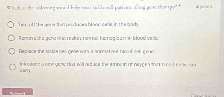 Which of the following would help treat sickle cell patients using gene therapy? * 4 points
Turn off the gene that produces blood cells in the body.
Remove the gene that makes normal hemoglobin in blood cells.
Replace the sickle cell gene with a normal red blood cell gene.
Introduce a new gene that will reduce the amount of oxygen that blood cells can
carry
Submit