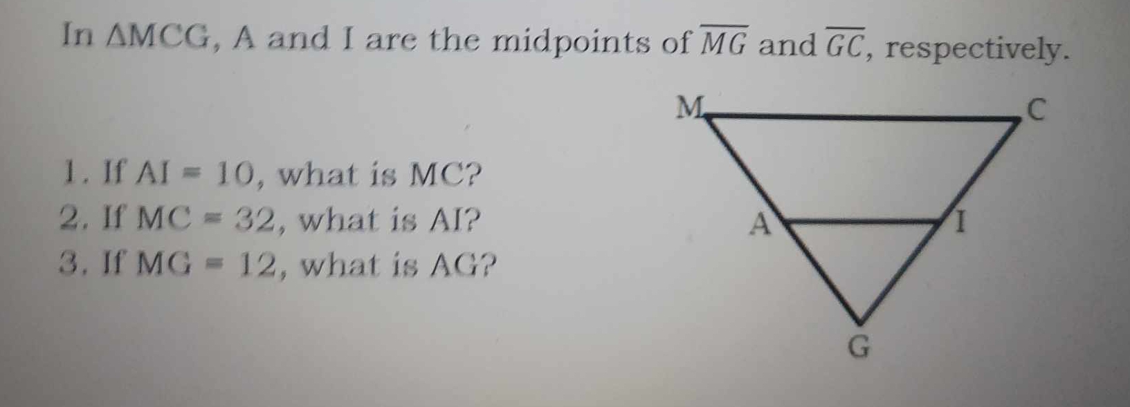 In △ MCG , A and I are the midpoints of overline MG and overline GC , respectively. 
1. If AI=10 , what is MC? 
2. If MC=32 , what is AI? 
3. If MG=12 , what is AG?