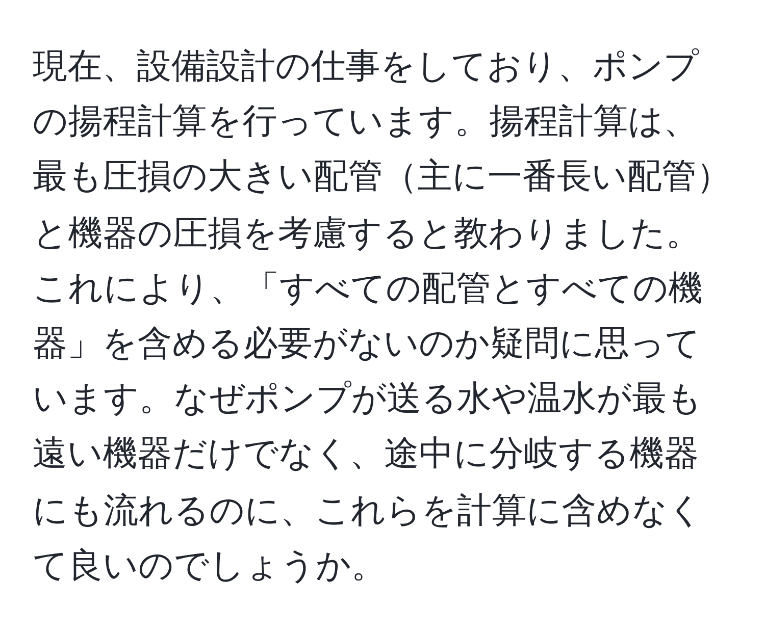 現在、設備設計の仕事をしており、ポンプの揚程計算を行っています。揚程計算は、最も圧損の大きい配管主に一番長い配管と機器の圧損を考慮すると教わりました。これにより、「すべての配管とすべての機器」を含める必要がないのか疑問に思っています。なぜポンプが送る水や温水が最も遠い機器だけでなく、途中に分岐する機器にも流れるのに、これらを計算に含めなくて良いのでしょうか。