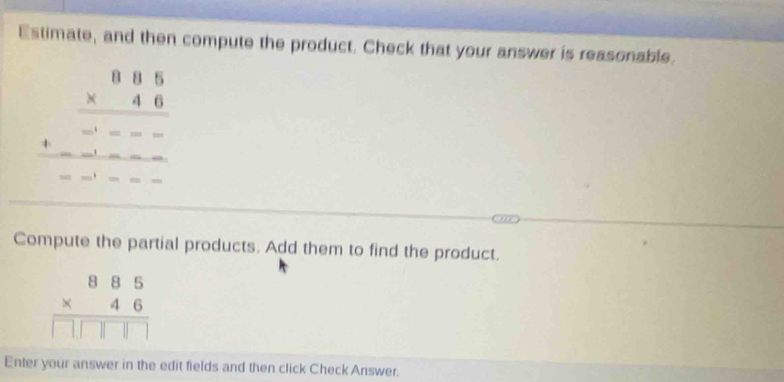 Estimate, and then compute the product. Check that your answer is reasonable.
beginarrayr 0.85 * 4.6 hline -∈fty ---------------- --------- 
Compute the partial products. Add them to find the product.
beginarrayr 885 * 46 hline □ □ □ □ endarray
Enter your answer in the edit fields and then click Check Answer.