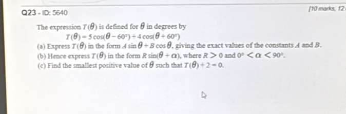 ID: 5640 [10 marks, 12 
The expression T(θ ) is defined for θ in degrees by
T(θ )=5cos (θ -60°)+4cos (θ +60°)
(a) Express T(θ ) in the form Asin θ +Bcos θ , giving the exact values of the constants A and B. 
(b) Hence express I(θ ) in the form Rsin (θ +alpha ) , where R>0 and 0° <90°. 
(c) Find the smallest positive value of θ such that T(θ )+2=0.