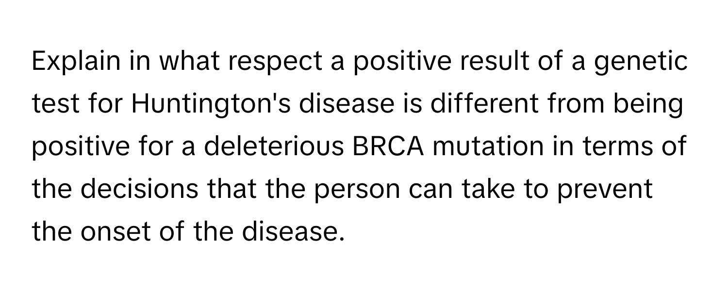 Explain in what respect a positive result of a genetic test for Huntington's disease is different from being positive for a deleterious BRCA mutation in terms of the decisions that the person can take to prevent the onset of the disease.