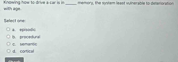 Knowing how to drive a car is in _memory, the system least vulnerable to deterioration
with age.
Select one:
a. episodic
b. procedural
c semantic
d. cortical