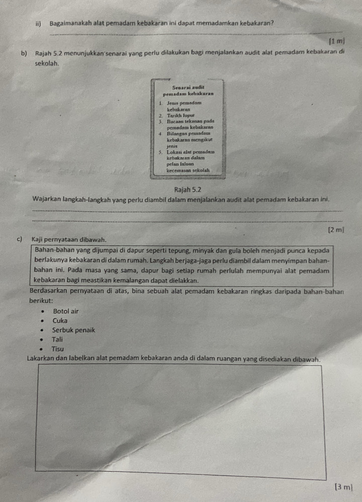 ii) Bagaimanakah alat pemadam kebakaran ini dapat memadamkan kebakaran? 
_ 
[1 m] 
b) Rajah 5.2 menunjukkan'senarai yang perlu dilakukan bagi menjalankan audit alat pemadam kebakaran di 
sekolah. 
Senarai audit 
pemadam kebakaran 
1. Jews pemadam 
kebakaran 
2. Tarikh lupur 
3. Bacaan tekanan pada 
pemadam kebakaran 
4 Bilangan pemadam 
kebakaran mengikut 
jenis 
5. Lokasi alat pemadam 
kebakaran dalam 
pelan laluan 
kecemasan sekolah 
Rajah 5.2 
Wajarkan langkah-langkah yang perlu diambil dalam menjalankan audit alat pemadam kebakaran ini. 
_ 
_ 
[2 m] 
c) Kaji pernyataan dibawah. 
Bahan-bahan yang dijumpai di dapur seperti tepung, minyak dan gula boleh menjadi punca kepada 
berlakunya kebakaran di dalam rumah. Langkah berjaga-jaga perlu diambil dalam menyimpan bahan- 
bahan ini. Pada masa yang sama, dapur bagi setiap rumah perlulah mempunyai alat pemadam 
kebakaran bagi meastikan kemalangan dapat dielakkan. 
Berdasarkan pernyataan di atas, bina sebuah alat pemadam kebakaran ringkas daripada bahan-bahan 
berikut: 
Botol air 
Cuka 
Serbuk penaik 
Tali 
Tisu 
Lakarkan dan labelkan alat pemadam kebakaran anda di dalam ruangan yang disediakan dibawah. 
[3 m]