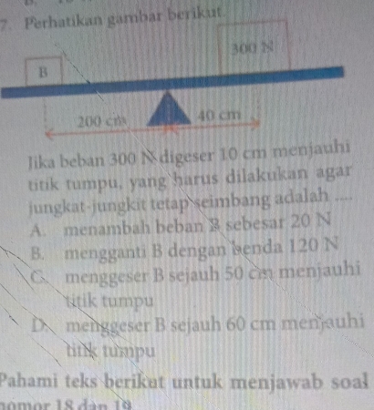 Perhatikan gambar berikut
300 N
B
200 cm 40 cm
Jika beban 300 N digeser 10 cm menjauhi
titik tumpu, yang`harus dilakukan agar
jungkat-jungkit tetap seimbang adalah ..
A. menambah beban B sebesar 20 N
B. mengganti B dengan benda 120 N
C menggeser B sejauh 50 cm menjauhi
titik tumpu
D menggeser B sejauh 60 cm menjauhi
tink tumpu
Pahami teks berikut untuk menjawab soal
no m or 18 dàn 19