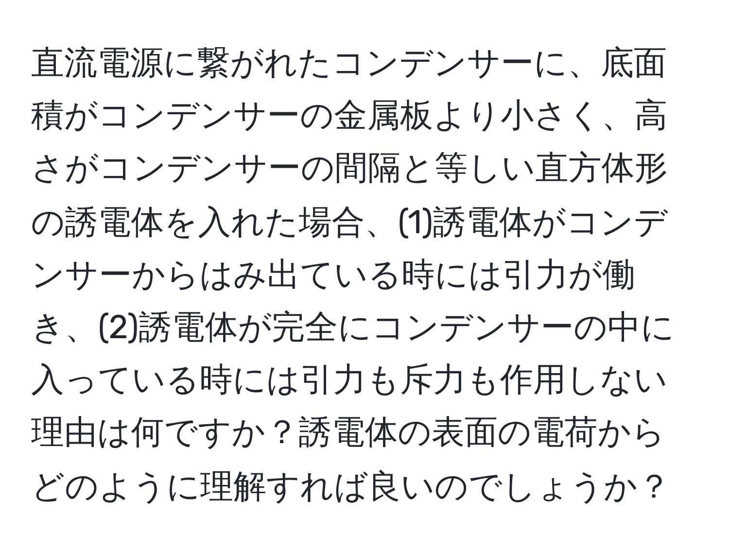 直流電源に繋がれたコンデンサーに、底面積がコンデンサーの金属板より小さく、高さがコンデンサーの間隔と等しい直方体形の誘電体を入れた場合、(1)誘電体がコンデンサーからはみ出ている時には引力が働き、(2)誘電体が完全にコンデンサーの中に入っている時には引力も斥力も作用しない理由は何ですか？誘電体の表面の電荷からどのように理解すれば良いのでしょうか？