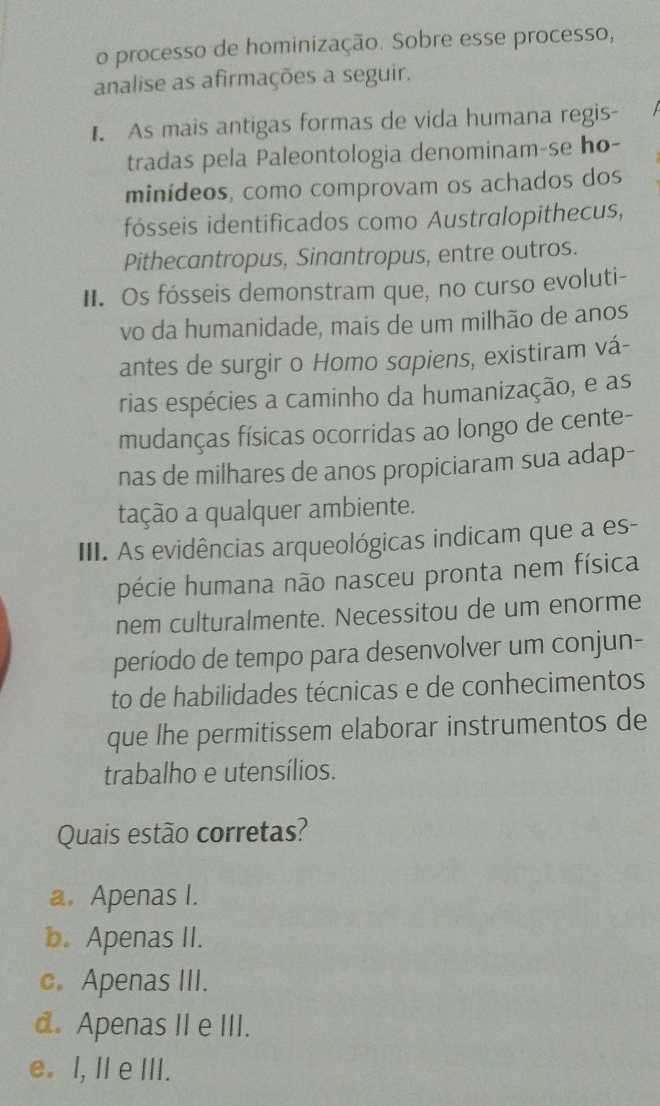 processo de hominização. Sobre esse processo,
analise as afirmações a seguir.
. As mais antigas formas de vida humana regis-
tradas pela Paleontologia denominam-se ho-
minídeos, como comprovam os achados dos
fósseis identificados como Australopithecus,
Pithecantropus, Sinantropus, entre outros.
II. Os fósseis demonstram que, no curso evoluti-
vo da humanidade, mais de um milhão de anos
antes de surgir o Homo sapiens, existiram vá-
rias espécies a caminho da humanização, e as
mudanças físicas ocorridas ao longo de cente-
nas de milhares de anos propiciaram sua adap-
tação a qualquer ambiente.
III. As evidências arqueológicas indicam que a es-
pécie humana não nasceu pronta nem física
nem culturalmente. Necessitou de um enorme
período de tempo para desenvolver um conjun-
to de habilidades técnicas e de conhecimentos
que lhe permitissem elaborar instrumentos de
trabalho e utensílios.
Quais estão corretas?
a. Apenas I.
b. Apenas II.
c. Apenas III.
d. Apenas II e III.
e. I, Il e III.