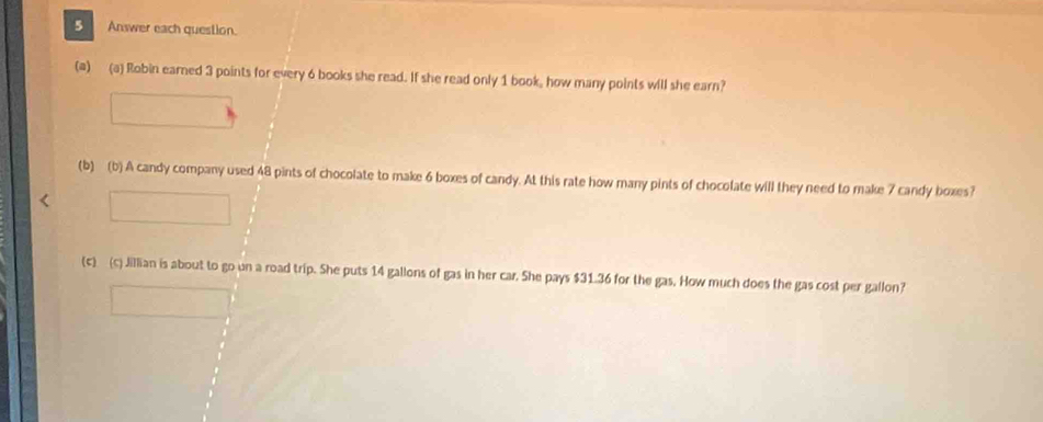 Answer each question. 
(a) (a) Robin earned 3 points for every 6 books she read. If she read only 1 book, how many points will she earn? 
(b) (b) A candy company used 48 pints of chocolate to make 6 boxes of candy. At this rate how many pints of chocolate will they need to make 7 candy boxes? 
(c) (c) Jillian is about to go un a road trip. She puts 14 gallons of gas in her car. She pays $31.36 for the gas. How much does the gas cost per gallon?