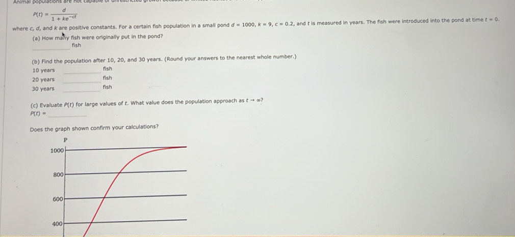 P(t)= d/1+ke^(-ct) 
where c, d, and k are positive constants. For a certain fish population in a small pond d=1000, k=9, c=0.2 , and t is measured in years. The fish were introduced into the pond at time t=0. 
(a) How many fish were originally put in the pond? 
_ 
fish 
(b) Find the population after 10, 20, and 30 years. (Round your answers to the nearest whole number.)
10 years _fish 
_
20 years fish
30 years _fish 
(c) Evaluate P(t) for large values of t. What value does the population approach as t → ∞?
P(t)=
_ 
Does the graph shown confirm your calculations?