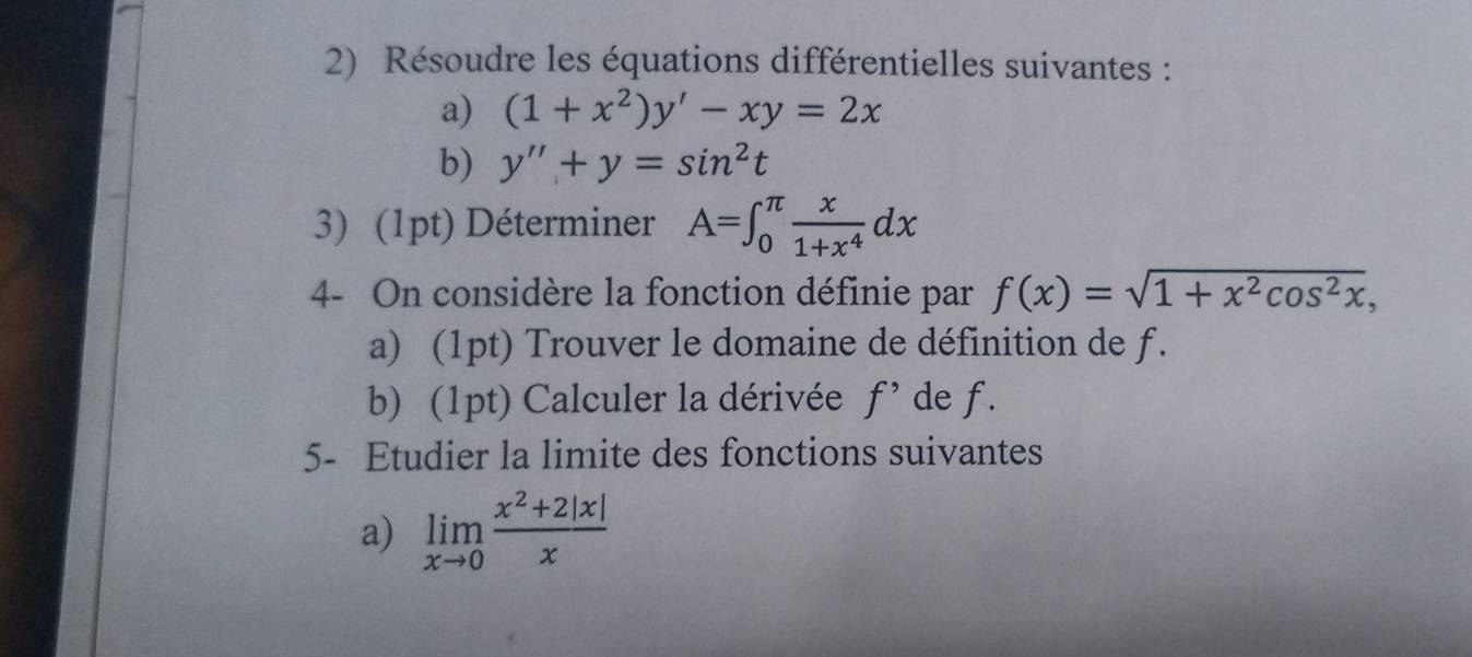 Résoudre les équations différentielles suivantes : 
a) (1+x^2)y'-xy=2x
b) y''+y=sin^2t
3) (1pt) Déterminer A=∈t _0^((π)frac x)1+x^4dx
4- On considère la fonction définie par f(x)=sqrt(1+x^2cos^2x), 
a) (1pt) Trouver le domaine de définition de f. 
b) (1pt) Calculer la dérivée f' de f. 
5- Etudier la limite des fonctions suivantes 
a) limlimits _xto 0 (x^2+2|x|)/x 