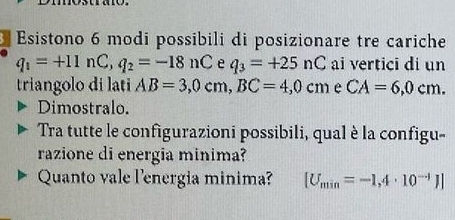 Esistono 6 modi possibili di posizionare tre cariche
q_1=+11nC, q_2=-18nC e q_3=+25nC ai vertici di un 
triangolo di lati AB=3,0cm, BC=4,0cm e CA=6,0cm. 
Dimostralo. 
Tra tutte le configurazioni possibili, qual è la configu- 
razione di energia minima? 
Quanto vale l'energia minima? [U_min=-1,4· 10^(-1)J]