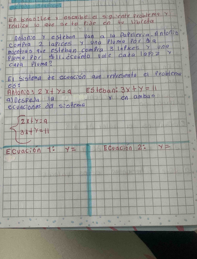 En binasilee y escribe e sightnte prablimax 
relaliza lo aue ge te ride en to librefa 
Antonio r esteban van a l9 papeleria. Antonio 
compra 2 arides y anà pluma por a 
mientras gue esteban compra 3 lgPices y una 
Ploma por 1. icodnto vale dada lapp z 
cada pluma? 
EI sistema de ecoacion ave representa e problema 
es g 
Antonio. 2x+y=9 EStenane 3x+y=11
a)Despeda a in ambad 
ecolaciones del sistema
beginarrayl 2x+y=9 3x+y=11endarray.
Ecvacion 7? y= EGudci6n 2: y=