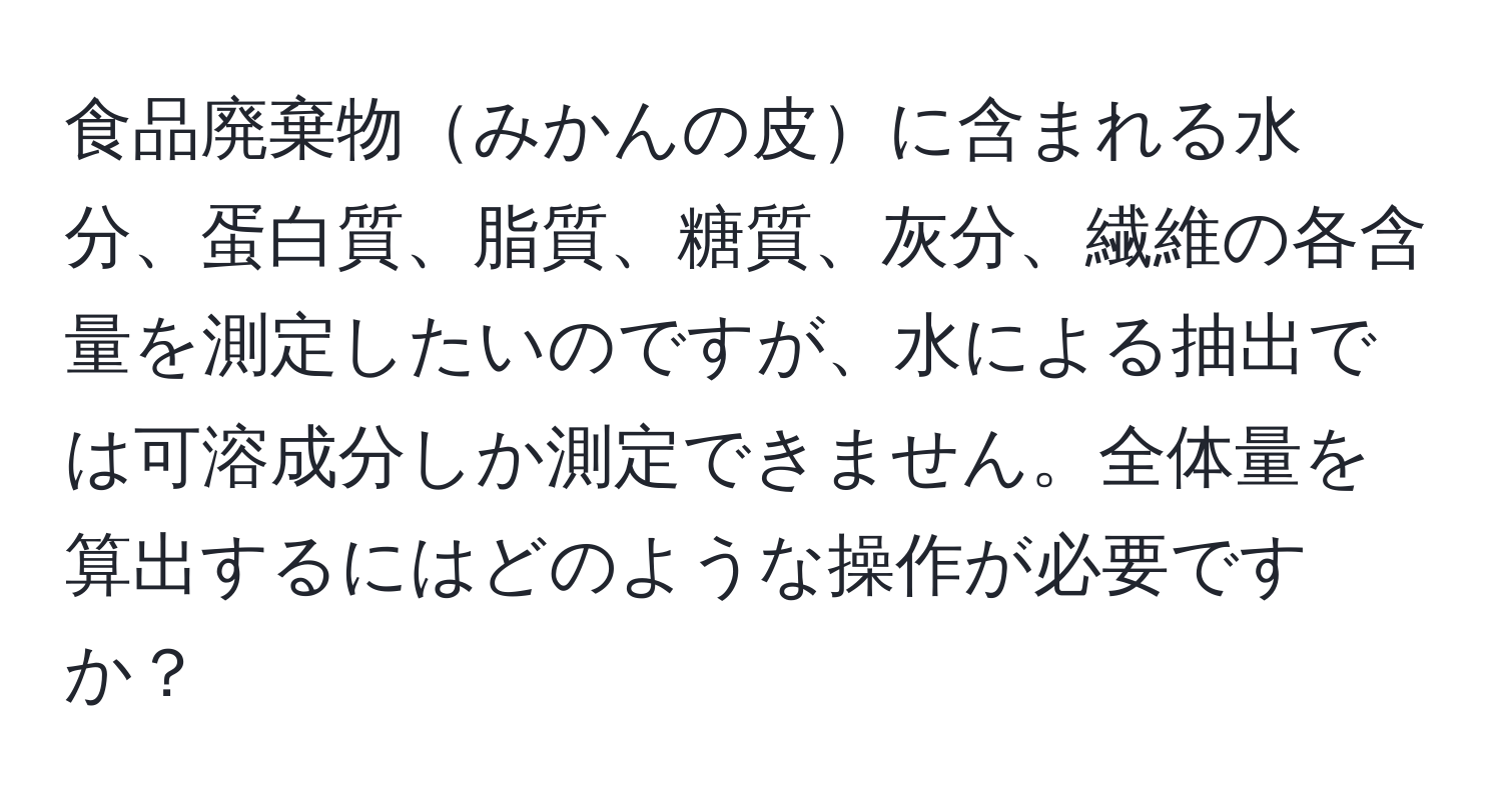 食品廃棄物みかんの皮に含まれる水分、蛋白質、脂質、糖質、灰分、繊維の各含量を測定したいのですが、水による抽出では可溶成分しか測定できません。全体量を算出するにはどのような操作が必要ですか？