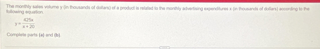The monthly sales volume y (in thousands of dollars) of a product is related to the monthly advertising expenditures x (in thousands of dollars) according to the 
following equation.
y= 425x/x+20 
Complete parts (a) and (b).