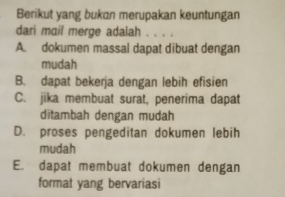 Berikut yang bukan merupakan keuntungan
dari mail merge adalah . . . .
A. dokumen massal dapat dibuat dengan
mudah
B. dapat bekerja dengan lebih efisien
C. jika membuat surat, penerima dapat
ditambah dengan mudah
D. proses pengeditan dokumen lebih
mudah
E. dapat membuat dokumen dengan
format yang bervariasi