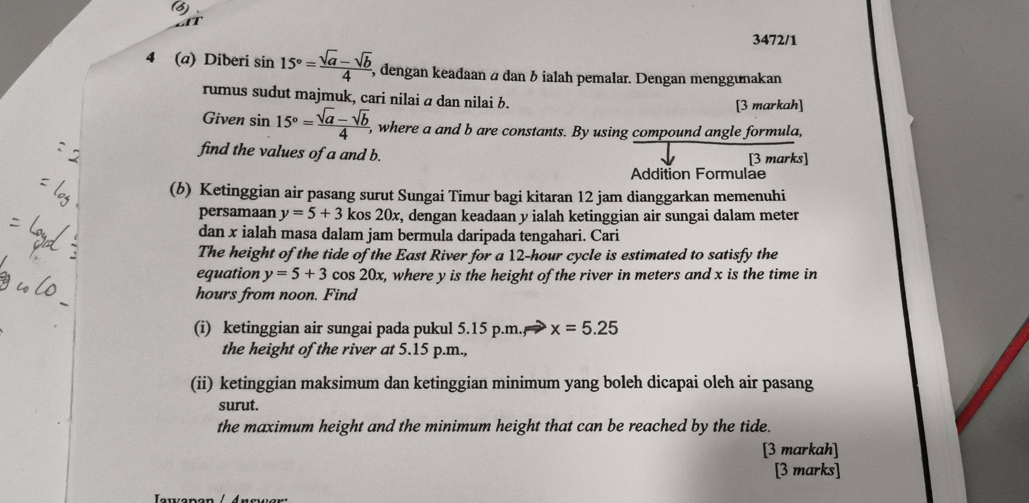 a 
3472/1 
4 (a) Diberi sin 15°= (sqrt(a)-sqrt(b))/4  5, dengan keadaan à dan b ialah pemalar. Dengan menggunakan 
rumus sudut majmuk, cari nilai a dan nilai b. 
[3 markah] 
Given sin 15°= (sqrt(a)-sqrt(b))/4  , where a and b are constants. By using compound angle formula, 
find the values of a and b. [3 marks] 
Addition Formulae 
(b) Ketinggian air pasang surut Sungai Timur bagi kitaran 12 jam dianggarkan memenuhi 
persamaan y=5+3 kos 20x t, dengan keadaan y ialah ketinggian air sungai dalam meter
dan x ialah masa dalam jam bermula daripada tengahari. Cari 
The height of the tide of the East River for a 12-hour cycle is estimated to satisfy the 
equation y=5+3 cos 20x, where y is the height of the river in meters and x is the time in 
_
hours from noon. Find 
(i) ketinggian air sungai pada pukul 5.15 p.m., x=5.25
the height of the river at 5.15 p.m., 
(ii) ketinggian maksimum dan ketinggian minimum yang boleh dicapai oleh air pasang 
surut. 
the maximum height and the minimum height that can be reached by the tide. 
[3 markah] 
[3 marks]