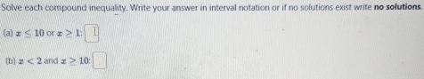 Solve each compound inequality. Write your answer in interval notation or if no solutions exist write no solutions. 
(a) x≤ 10 or x≥ 1
(b) x<2</tex> and x≥ 10