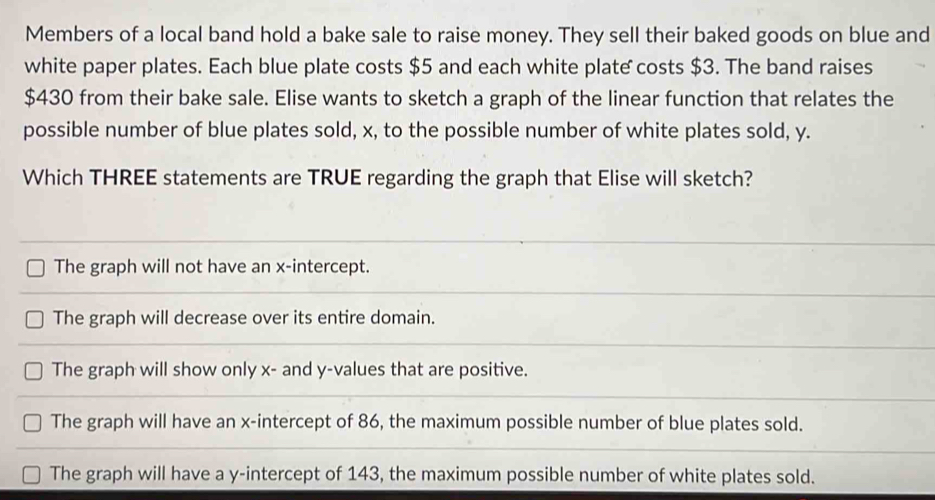 Members of a local band hold a bake sale to raise money. They sell their baked goods on blue and
white paper plates. Each blue plate costs $5 and each white plate costs $3. The band raises
$430 from their bake sale. Elise wants to sketch a graph of the linear function that relates the
possible number of blue plates sold, x, to the possible number of white plates sold, y.
Which THREE statements are TRUE regarding the graph that Elise will sketch?
The graph will not have an x-intercept.
The graph will decrease over its entire domain.
The graph will show only x - and y -values that are positive.
The graph will have an x-intercept of 86, the maximum possible number of blue plates sold.
The graph will have a y-intercept of 143, the maximum possible number of white plates sold.