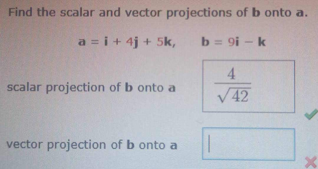 Find the scalar and vector projections of b onto a.
a=i+4j+5k, b=9i-k
scalar projection of b onto a
 4/sqrt(42) 
vector projection of b onto a
x