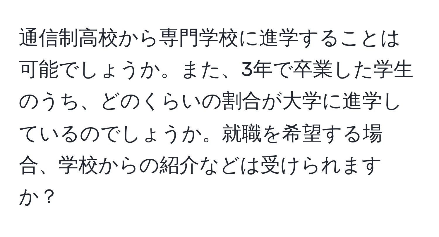 通信制高校から専門学校に進学することは可能でしょうか。また、3年で卒業した学生のうち、どのくらいの割合が大学に進学しているのでしょうか。就職を希望する場合、学校からの紹介などは受けられますか？