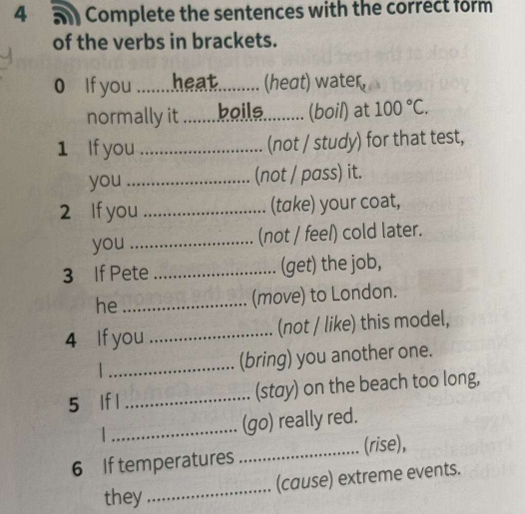 4 5 Complete the sentences with the correct form 
of the verbs in brackets. 
0 If you _heat (heσt) water, 
normally it_ boile.......... (boil) at 100°C. 
1 If you _(not / study) for that test, 
you _(not / pass) it. 
2 If you _(take) your coat, 
you _(not / feel) cold later. 
3 If Pete _(get) the job, 
he_ 
(move) to London. 
4 If you _(not / like) this model, 
 _(bring) you another one. 
5 lf l _(stay) on the beach too long, 
_(go) really red. 
_(rise), 
6 If temperatures 
_ 
(cause) extreme events. 
they