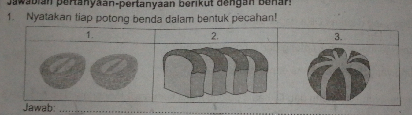 Jawabián pertanyaan-pertanyaan berikut dengan benar: 
1. Nyatakan tiap potong benda dalam bentuk pecahan! 
1. 
2. 
3. 
Jawab:_ 
_