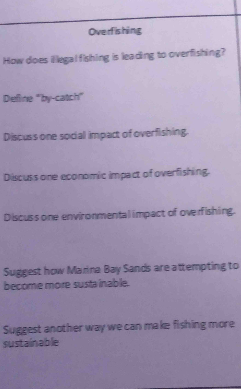 Overfishing 
How does il legal fishing is leading to overfishing? 
Define “by-catch” 
Discuss one social impact of overfishing. 
Discuss one economic impact of overfishing. 
Discuss one environmental impact of overfishing. 
Suggest how Marina Bay Sands are attempting to 
become more susta inable. 
Suggest another way we can make fishing more 
sustainable