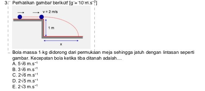 Perhatikan gambar berikut! [g=10m.s^(-2)]
Bola massa 1 kg didorong dari permukaan meja sehingga jatuh dengan lintasan seperti
gambar. Kecepatan bola ketika tiba ditanah adalah....
A. 5sqrt(6)m.s^(-1)
B. 3sqrt(6)m.s^(-1)
C. 2sqrt(6)m.s^(-1)
D. 2sqrt(5)m.s^(-1)
E. 2sqrt(3)m.s^(-1)