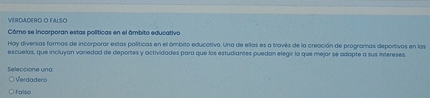 VERDADERO O FALSO
Cómo se incorporan estas políticas en el ámbito educativo
Hay diversas formas de incorporar estas políticas en el ámbito educativo. Una de ellas es a través de la creación de programas deportivos en las
escuelas, que incluyan variedad de deportes y actividades para que los estudiantes puedan elegir la que mejor se adapte a sus intereses.
Seleccione una:
Verdadero
Falso