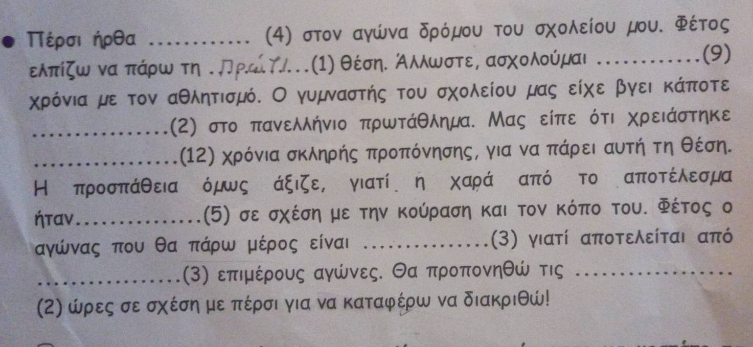 έρσι ήρθα _(4) στον αγώνα δρόμου του σχολείου μου. Φέτος
ελπίζω ναα πάρω τη τπρώίΥ.(1) θέσηΚ Αλλωστερ ασχολούμαι ……... (9) 
χρόνια με τον αθλητισμό. Ο γυμναστής του σχολείου μας είχε βγει κάποτε 
_(2) στο πανελλήνιο πρωτάθλημα. Μας είπε ότι χρειάστηκε 
_(12) χρόνια σκληρής προπόνησης, για να πάρει αυτή τη θέση. 
Η προσπάθειαιόμως άξιζε,κγιατί ηιχαράΚαπόςτο αποτέλεσμα 
ήταν_ (5) σε σχέση με την Κούραση και τον κόπο του. Φέτος ο
αγώνας που θα πάρω μέρος είναι .... (3) γιατί αποτελείται από
_(3) επιμέρους αγώνες. Θα προπονηθώ τις_ 
(2) ώρες σε σχέση με πέρσι για να καταφέρω να διακριθώ!