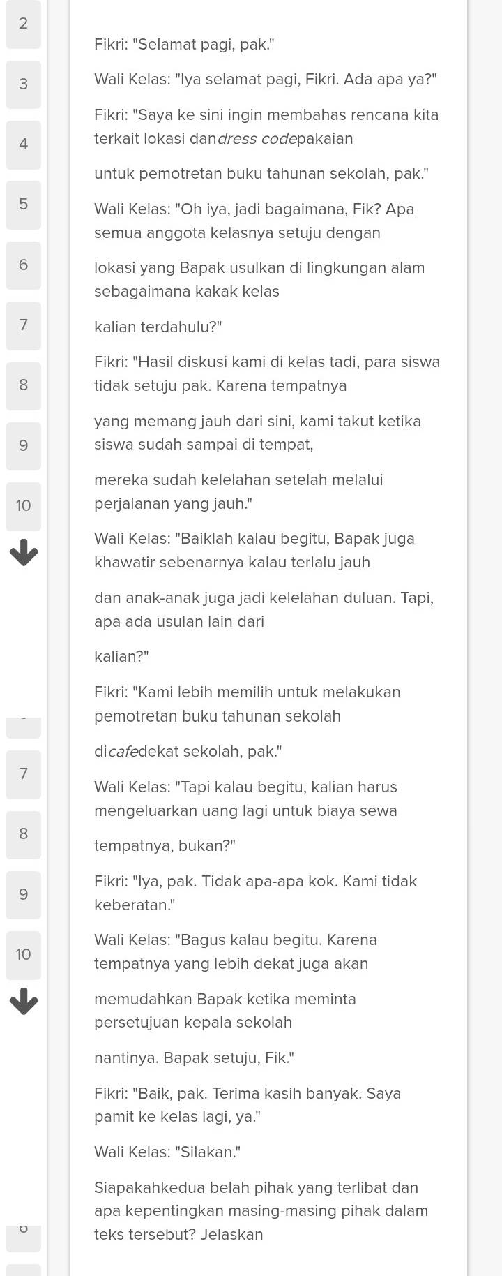 Fikri: "Selamat pagi, pak."
3 Wali Kelas: "Iya selamat pagi, Fikri. Ada apa ya?"
Fikri: "Saya ke sini ingin membahas rencana kita
4 terkait lokasi dandress codepakaian
untuk pemotretan buku tahunan sekolah, pak."
5 Wali Kelas: "Oh iya, jadi bagaimana, Fik? Apa
semua anggota kelasnya setuju dengan
6 lokasi yang Bapak usulkan di lingkungan alam
sebagaimana kakak kelas
7 kalian terdahulu?"
Fikri: "Hasil diskusi kami di kelas tadi, para siswa
8 tidak setuju pak. Karena tempatnya
yang memang jauh dari sini, kami takut ketika
9 siswa sudah sampai di tempat,
mereka sudah kelelahan setelah melalui
10 perjalanan yang jauh."
Wali Kelas: "Baiklah kalau begitu, Bapak juga
khawatir sebenarnya kalau terlalu jauh
dan anak-anak juga jadi kelelahan duluan. Tapi,
apa ada usulan lain dari
kalian?"
Fikri: "Kami lebih memilih untuk melakukan
pemotretan buku tahunan sekolah
dicafedekat sekolah, pak."
7
Wali Kelas: "Tapi kalau begitu, kalian harus
mengeluarkan uang lagi untuk biaya sewa
8
tempatnya, bukan?"
Fikri: "Iya, pak. Tidak apa-apa kok. Kami tidak
9
keberatan."
Wali Kelas: "Bagus kalau begitu. Karena
10 tempatnya yang lebih dekat juga akan
memudahkan Bapak ketika meminta
persetujuan kepala sekolah
nantinya. Bapak setuju, Fik."
Fikri: "Baik, pak. Terima kasih banyak. Saya
pamit ke kelas lagi, ya."
Wali Kelas: "Silakan."
Siapakahkedua belah pihak yang terlibat dan
apa kepentingkan masing-masing pihak dalam
teks tersebut? Jelaskan