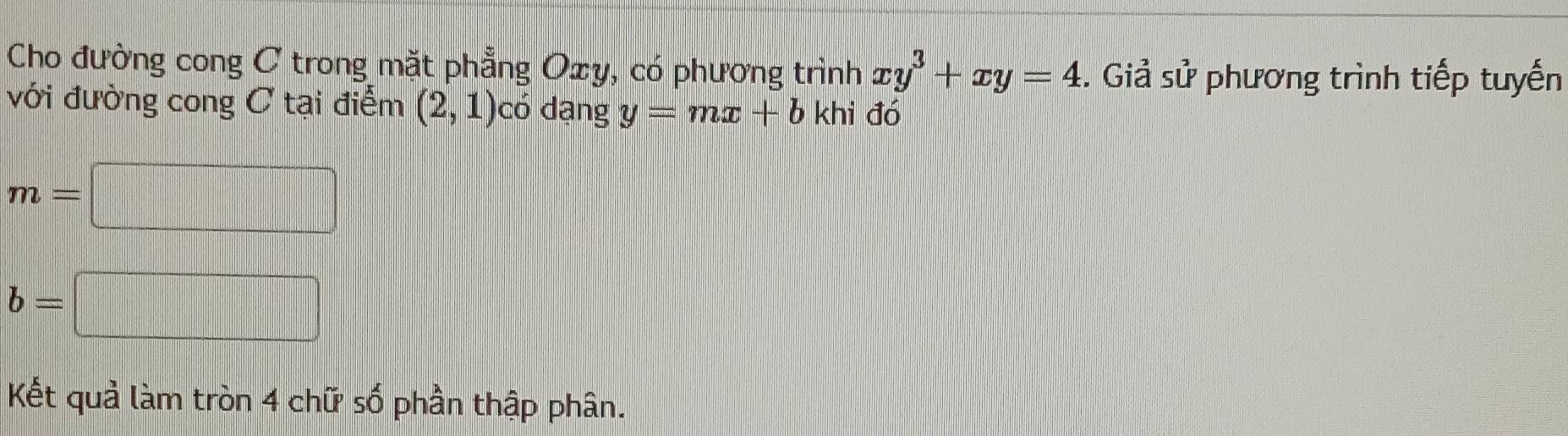 Cho đường cong ơ trong mặt phẳng Oxy, có phương trình xy^3+xy=4. Giả sử phương trình tiếp tuyến 
với đường cong C tại điểm (2,1) có dạng y=mx+b khi đó
m=□
b=□
Kết quả làm tròn 4 chữ số phần thập phân.