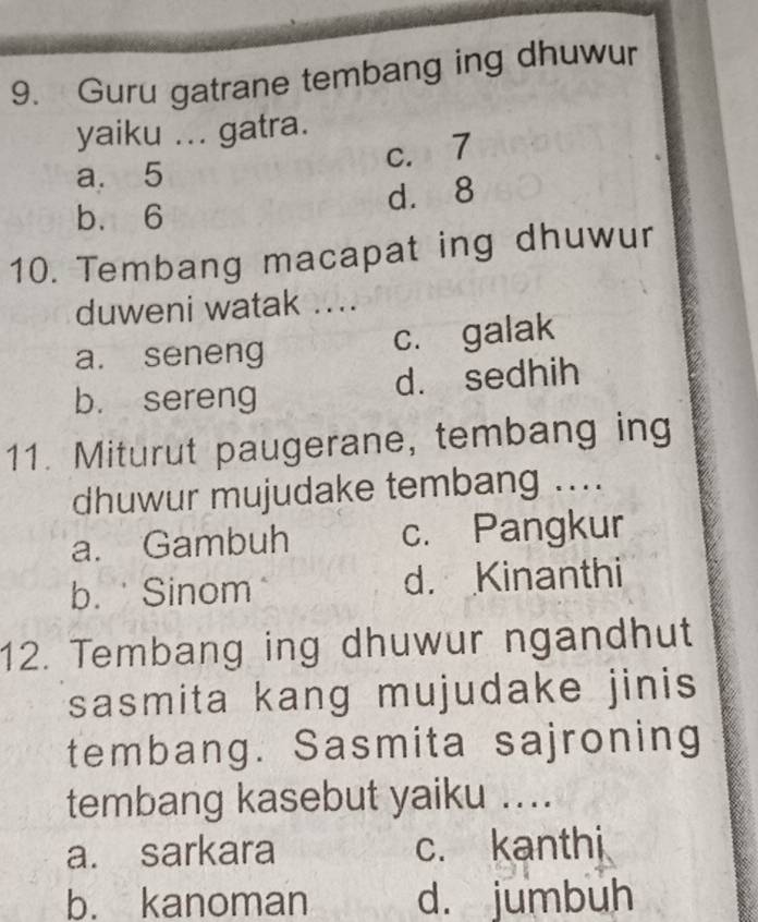 Guru gatrane tembang ing dhuwur
yaiku ... gatra.
a. 5 c. 7
d. 8
b、 6
10. Tembang macapat ing dhuwur
duweni watak ....
a. seneng c. galak
b. sereng d. sedhih
11. Miturut paugerane, tembang ing
dhuwur mujudake tembang ....
a. Gambuh c. Pangkur
b. Sinom d. Kinanthi
12. Tembang ing dhuwur ngandhut
sasmita kang mujudake jinis
tembang. Sasmita sajroning
tembang kasebut yaiku ....
a. sarkara c. kanthi
b. kanoman d. jumbuh