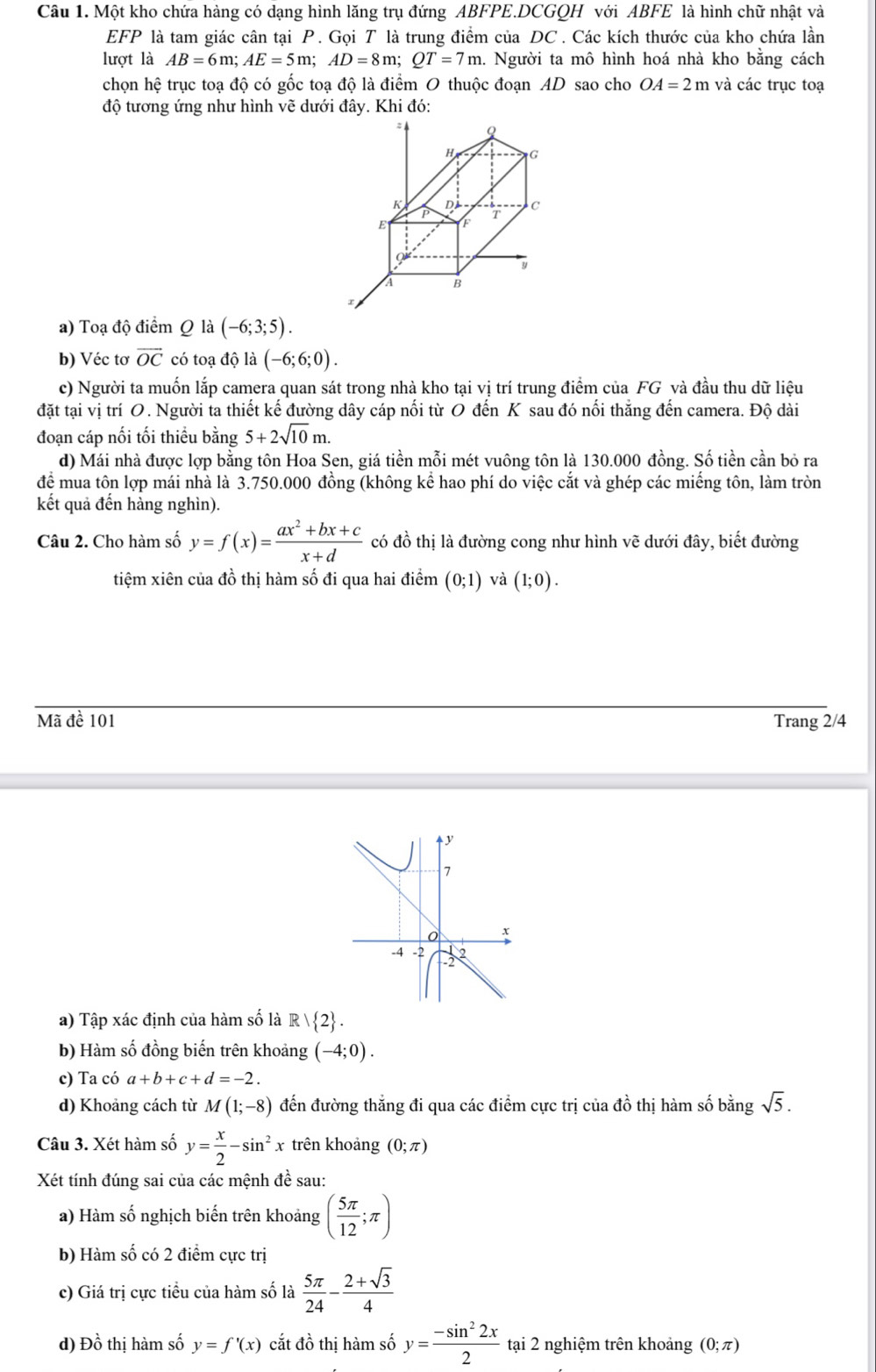 Một kho chứa hàng có dạng hình lăng trụ đứng ABFPE.DCGQH với ABFE là hình chữ nhật và
EFP là tam giác cân tại P. Gọi T là trung điểm của DC . Các kích thước của kho chứa lần
lượt là AB=6m;AE=5m;AD=8m;QT=7m 1. Người ta mô hình hoá nhà kho bằng cách
chọn hệ trục toạ độ có gốc toạ độ là điểm O thuộc đoạn AD sao cho OA=2m và các trục toạ
độ tương ứng như hình vẽ dưới đây. Khi đó:
H G
 P T c
Dà
E F
9
y
A B
a) Toạ độ điểm Q1dot a(-6;3;5).
b) Véc tơ overline OC có toạ độ là (-6;6;0).
c) Người ta muốn lắp camera quan sát trong nhà kho tại vị trí trung điểm của FG và đầu thu dữ liệu
đặt tại vị trí O. Người ta thiết kế đường dây cáp nối từ O đến K sau đó nối thắng đến camera. Độ dài
đoạn cáp nối tối thiểu bằng 5+2sqrt(10)m.
d) Mái nhà được lợp bằng tôn Hoa Sen, giá tiền mỗi mét vuông tôn là 130.000 đồng. Số tiền cần bỏ ra
để mua tôn lợp mái nhà là 3.750.000 đồng (không kể hao phí do việc cắt và ghép các miếng tôn, làm tròn
kết quả đến hàng nghìn).
Câu 2. Cho hàm số y=f(x)= (ax^2+bx+c)/x+d  có đồ thị là đường cong như hình vẽ dưới đây, biết đường
tiệm xiên của đồ thị hàm số đi qua hai điểm (0;1) và (1;0).
Mã đề 101 Trang 2/4
y
7
o x
-4 -2
32
a) Tập xác định của hàm số là R/ 2 .
b) Hàm số đồng biến trên khoảng (-4;0).
c) Ta có a+b+c+d=-2.
d) Khoảng cách từ M(1;-8) đến đường thắng đi qua các điểm cực trị của đồ thị hàm số bằng sqrt(5).
Câu 3. Xét hàm số y= x/2 -sin^2x trên khoảng (0;π )
Xét tính đúng sai của các mệnh đề sau:
a) Hàm số nghịch biến trên khoảng ( 5π /12 ;π )
b) Hàm số có 2 điểm cực trị
c) Giá trị cực tiểu của hàm số là  5π /24 - (2+sqrt(3))/4 
d) Đồ thị hàm số y=f'(x) cắt đồ thị hàm số y= (-sin^22x)/2  tại 2 nghiệm trên khoảng (0;π )