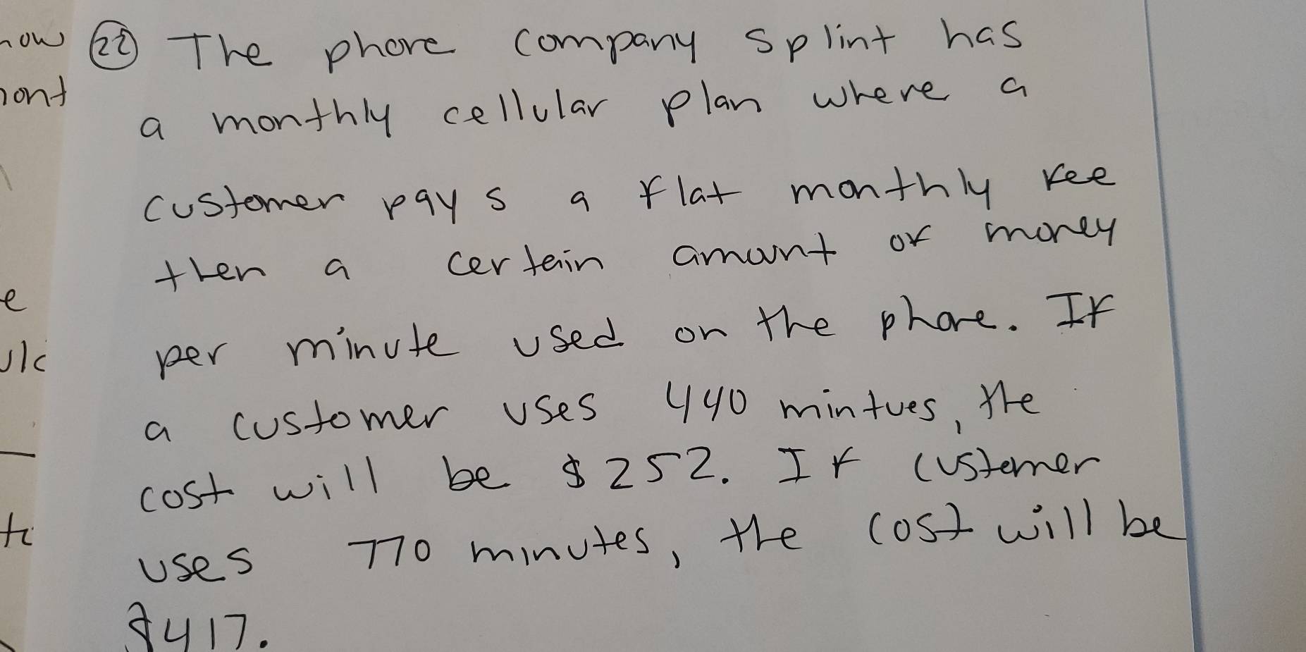 now ② The phore company splint has 
ont 
a monthly cellular plan where a 
customer pay s a flat monthly kee 
then a certain amont or money 
e 
JIc 
per minute used on the phore. If 
a customer uses 440 mintues, Whe 
cost will be $ 252. If (ustemer 
1 
uses 70 minutes, the (ost will be 
3u17.