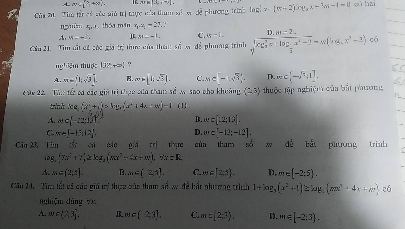 A. m∈ [2;+∈fty ). B. m∈ [3;+∈fty ). C
Câu 20. Tìm tất cả các giá trị thực của tham số m để phương trình log _3^(2x-(m+2)log _3)x+3m-1=0 có hai
nghiệm x_1,x_2 thỏa mãn x_1.x_2=27.. ?
A. m=-2. B. m=-1. C. m=1.
D m=2.
Câu 21. Tìm tất cả các giá trị thực của tham số m để phương trình sqrt (log _2)^2x+log _ 1/2 x^2-3=m(log _4x^2-3) có
nghiệm thuộc [32;+∈fty ) ?
A. m∈ (1;sqrt(3)]. m∈ [1;sqrt(3)). C. m∈ [-1;sqrt(3)). D. m∈ (-sqrt(3);1].
B.
Câu 22. Tìm tất cả các giá trị thực của tham số m sao cho khoảng (2;3) thuộc tập nghiệm của bất phương
trình log _5(x^2+1)>log _5(x^2+4x+m)-1 (1) .
A. m∈ [-12;13]. B. m∈ [12;13].
C. m∈ [-13;12]. D. m∈ [-13;-12].
Câu 23. . Tìm tất cả các giá trị thực cua tham shat O m đề bất phương trình
log _2(7x^2+7)≥ log _2(mx^2+4x+m),forall x∈ R.
A. m∈ (2;5]. B. m∈ (-2;5]. C. m∈ [2;5). D. m∈ [-2;5).
Câu 24. Tìm tất cả các giá trị thực của tham shat 0m để bất phương trình 1+log _5(x^2+1)≥ log _5(mx^2+4x+m) có
nghiệm đúng Vx.
A. m∈ (2;3]. B. m∈ (-2;3]. C. m∈ [2;3). D. m∈ [-2;3).