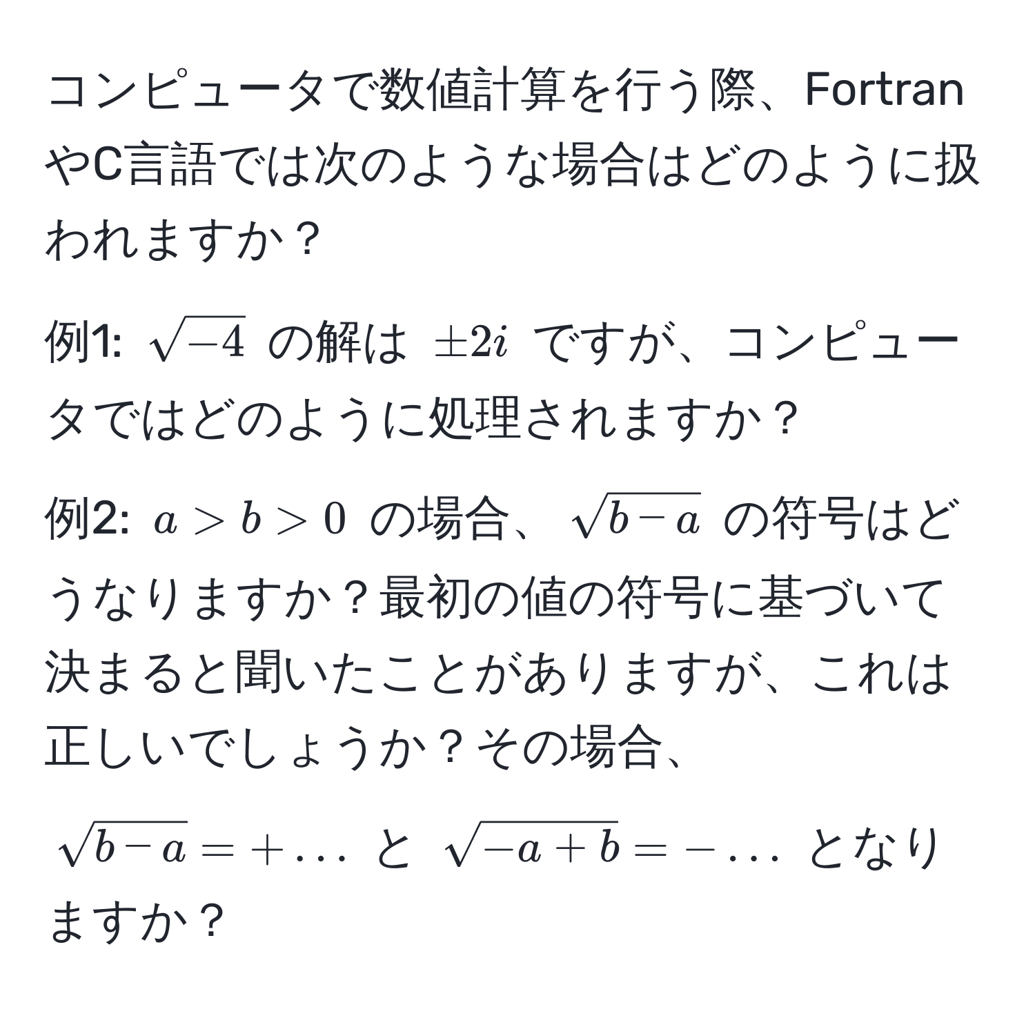 コンピュータで数値計算を行う際、FortranやC言語では次のような場合はどのように扱われますか？  
例1: $sqrt(-4)$ の解は $± 2i$ ですが、コンピュータではどのように処理されますか？  
例2: $a > b > 0$ の場合、$sqrt(b - a)$ の符号はどうなりますか？最初の値の符号に基づいて決まると聞いたことがありますが、これは正しいでしょうか？その場合、$sqrt(b - a) = + ...$ と $sqrt(-a + b) = - ...$ となりますか？