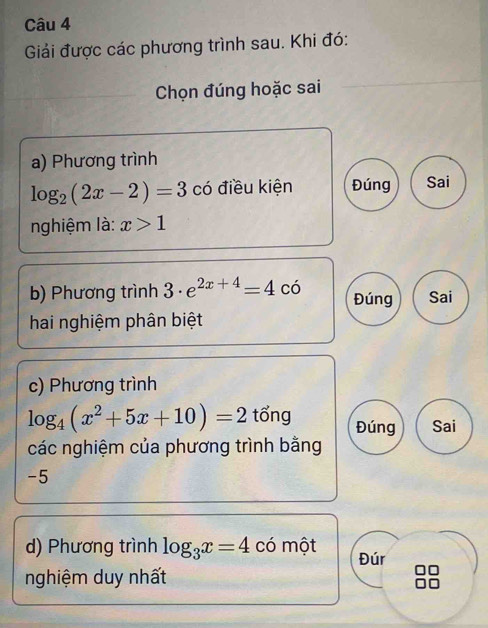 Giải được các phương trình sau. Khi đó: 
Chọn đúng hoặc sai 
a) Phương trình
log _2(2x-2)=3 có điều kiện Đúng Sai 
nghiệm là: x>1
b) Phương trình 3· e^(2x+4)=4co Đúng Sai 
hai nghiệm phân biệt 
c) Phương trình
log _4(x^2+5x+10)=2 tổng Đúng Sai 
các nghiệm của phương trình bằng
-5
d) Phương trình log _3x=4 có một Đúr 
nghiệm duy nhất