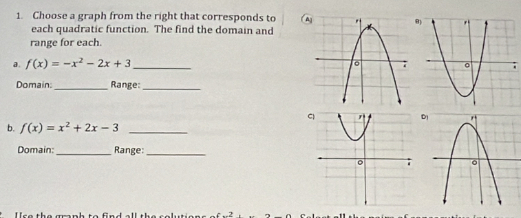 Choose a graph from the right that corresponds to A 
B) 
each quadratic function. The find the domain and 
range for each. 
a. f(x)=-x^2-2x+3 _ 
Domain: _Range:_ 
D) 
b. f(x)=x^2+2x-3 _ 
Domain:_ Range:_ 
s e th e m n h