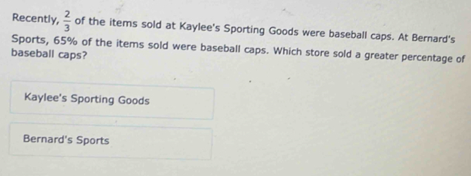 Recently,  2/3  of the items sold at Kaylee's Sporting Goods were baseball caps. At Bernard's
Sports, 65% of the items sold were baseball caps. Which store sold a greater percentage of
baseball caps?
Kaylee's Sporting Goods
Bernard's Sports