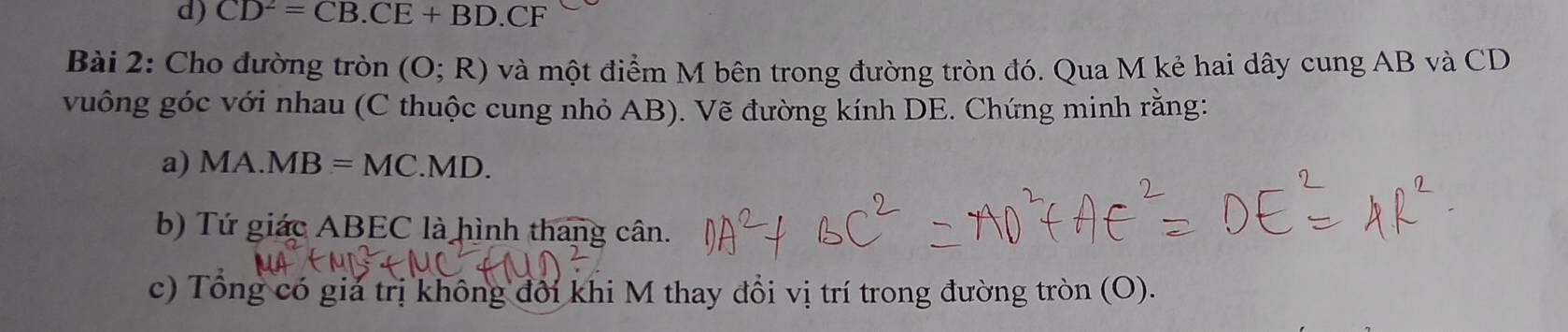 CD^2=CB.CE+BD.CF
Bài 2: Cho đường tròn (O;R) và một điểm M bên trong đường tròn đó. Qua M kẻ hai dây cung AB và CD
vuông góc với nhau (C thuộc cung nhỏ AB). Vẽ đường kính DE. Chứng minh rằng: 
a) MA.MB=MC. M 1D. 
b) Tứ giác ABEC là hình thang cân. 
c) Tổng có giả trị không đổi khi M thay đổi vị trí trong đường tròn (O).