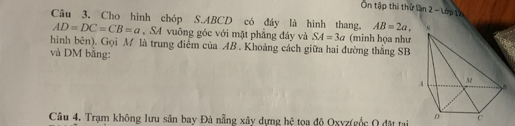 Ôn tập thi thử lần 2 - Lớp 12 
Câu 3. Cho hình chóp S. ABCD có đáy là hình thang, AB=2a,
AD=DC=CB=a , SA vuông góc với mặt phẳng đáy và SA=3a (minh họa như 
hình bên). Gọi M là trung điểm của AB. Khoảng cách giữa hai đường thắng SB 
và DM bằng: 
Câu 4. Trạm không lưu sân bay Đà nẵng xây dựng hệ tọa độ Oxyz (gốc Q đặt tai