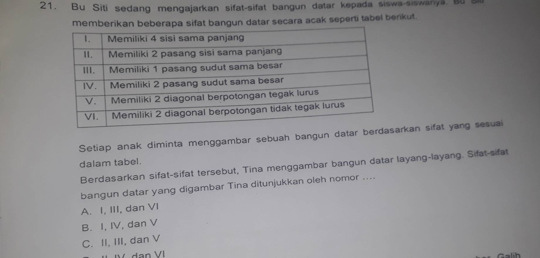 Bu Siti sedang mengajarkan sifat-sifat bangun datar kepada siswa-siswanya, bu 
memberikan beberapa sifat bangun datar secara acak seperti tabel berkut.
Setiap anak diminta menggambar sebuah bangun datar barkan sifat yang sesuai
dalam tabel.
Berdasarkan sifat-sifat tersebut, Tina menggambar bangun datar layang-layang. Sifat-sifat
bangun datar yang digambar Tina ditunjukkan oleh nomor ....
A. I, III, dan VI
B. I, IV, dan V
C. II, III, dan V
Galih