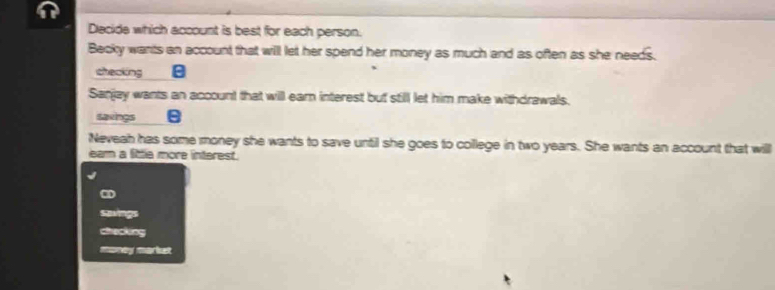 Decide which account is best for each person. 
Becky wants an account that will let her spend her money as much and as often as she needs. 
cheaking 
Sanjay wants an account that will earn interest but still let him make withdrawals. 
saxings 
Neveah has some money she wants to save until she goes to college in two years. She wants an account that will 
eam a little more interest. 
CD 
Savings 
checking 
money markst