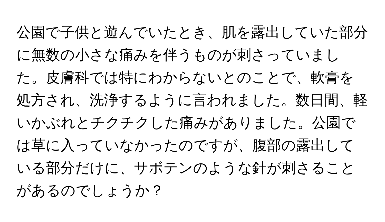 公園で子供と遊んでいたとき、肌を露出していた部分に無数の小さな痛みを伴うものが刺さっていました。皮膚科では特にわからないとのことで、軟膏を処方され、洗浄するように言われました。数日間、軽いかぶれとチクチクした痛みがありました。公園では草に入っていなかったのですが、腹部の露出している部分だけに、サボテンのような針が刺さることがあるのでしょうか？