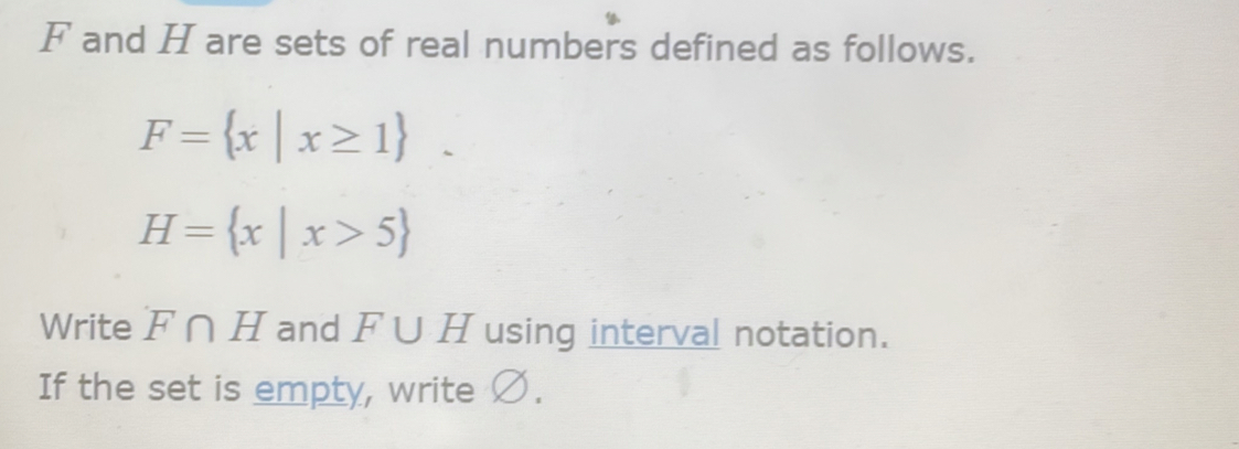 F and H are sets of real numbers defined as follows.
F= x|x≥ 1.
H= x|x>5
Write F∩ H and F∪ H using interval notation. 
If the set is empty, write Ø.