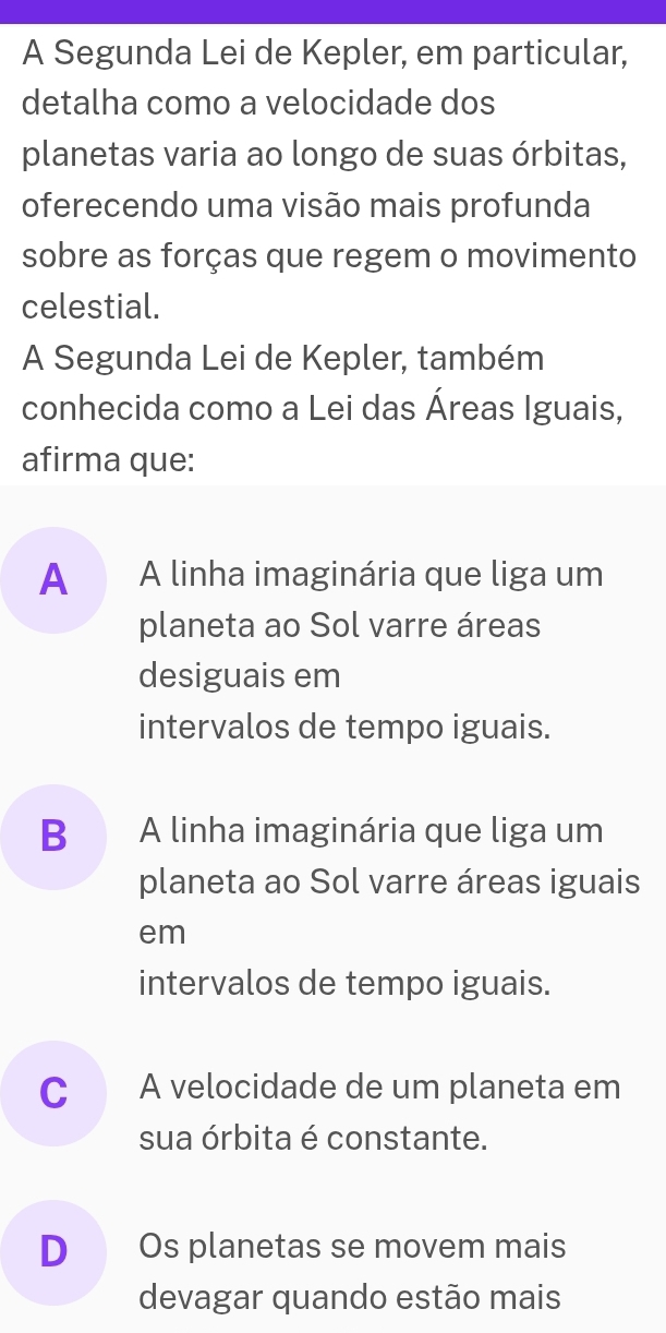 A Segunda Lei de Kepler, em particular,
detalha como a velocidade dos
planetas varia ao longo de suas órbitas,
oferecendo uma visão mais profunda
sobre as forças que regem o movimento
celestial.
A Segunda Lei de Kepler, também
conhecida como a Lei das Áreas Iguais,
afirma que:
A A linha imaginária que liga um
planeta ao Sol varre áreas
desiguais em
intervalos de tempo iguais.
B A linha imaginária que liga um
planeta ao Sol varre áreas iguais
em
intervalos de tempo iguais.
C A velocidade de um planeta em
sua órbita é constante.
D Os planetas se movem mais
devagar quando estão mais