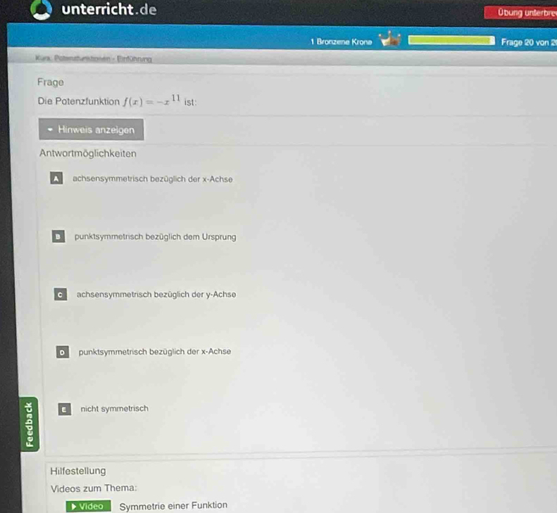 unterricht.de Übung unterbre
1 Bronzene Kronø Frage 20 von 2
Küra: Poterstunstoeen - Einführung
Frage
Die Potenzfunktion f(x)=-x^(11) ist:
Hinweis anzelgen
Antwortmöglichkeiten
A achsensymmetrisch bezüglich der x -Achse
Dpunktsymmetrisch bezüglich dem Ursprung
G achsensymmetrisch bezüglich der y -Achse
punktsymmetrisch bezüglich der x -Achse
C nicht symmetrisch
Hilfestellung
Videos zum Thema:
Video Symmetrie einer Funktion